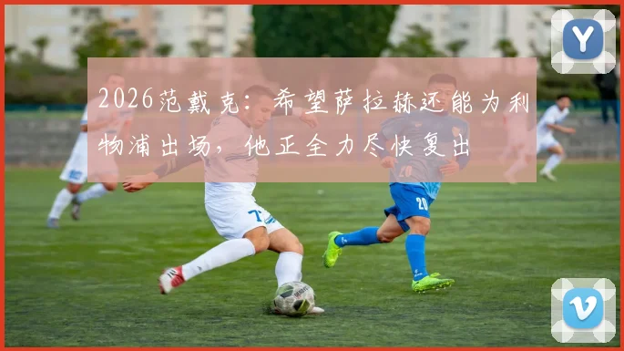 2026范戴克：希望萨拉赫还能为利物浦出场，他正全力尽快复出