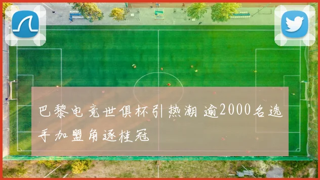 巴黎电竞世俱杯引热潮 逾2000名选手加盟角逐桂冠