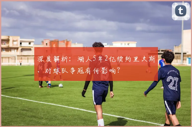 深度解析:湖人5年2亿续约里夫斯,对球队争冠有何影响?