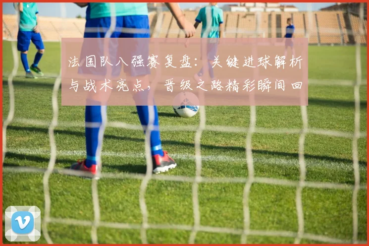 法国队八强赛复盘:关键进球解析与战术亮点,晋级之路精彩瞬间回顾