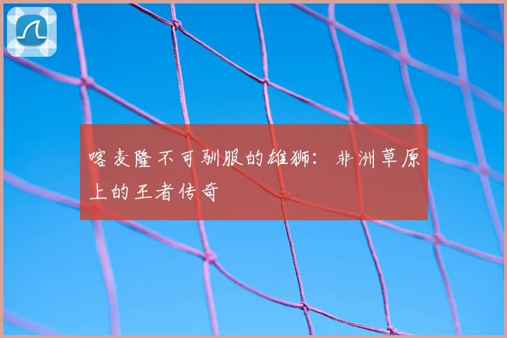 喀麦隆不可驯服的雄狮:非洲草原上的王者传奇