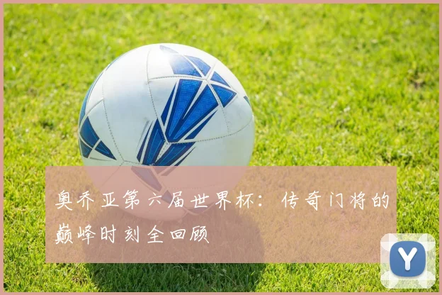 奥乔亚第六届世界杯：传奇门将的巅峰时刻全回顾