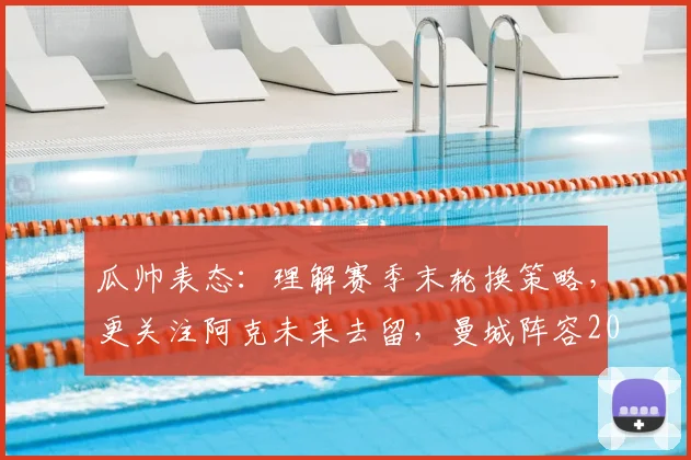 瓜帅表态：理解赛季末轮换策略，更关注阿克未来去留，曼城阵容2026年或有新变化