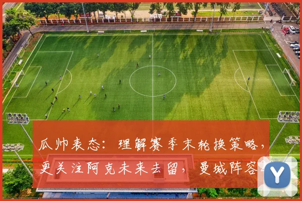 瓜帅表态:理解赛季末轮换策略,更关注阿克未来去留,曼城阵容2026年或有新变化
