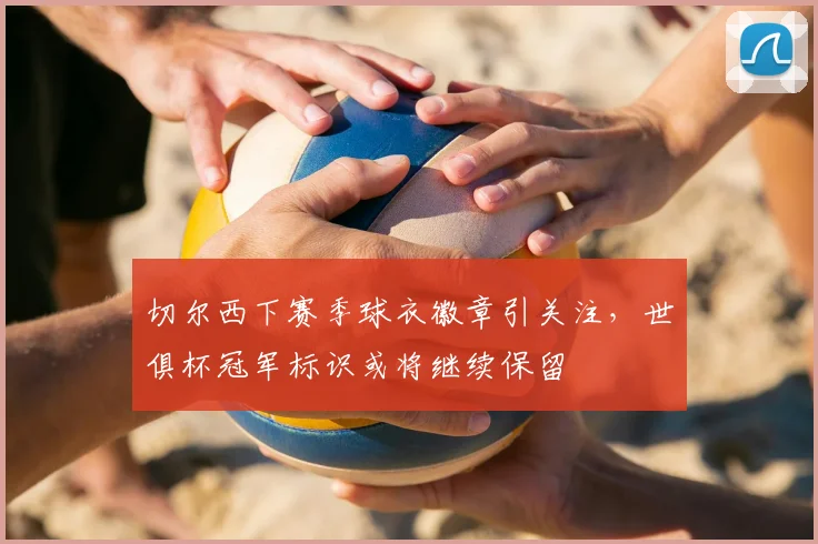 切尔西下赛季球衣徽章引关注,世俱杯冠军标识或将继续保留