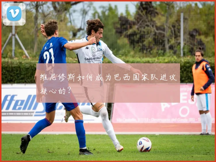 维尼修斯如何成为巴西国家队进攻核心的?